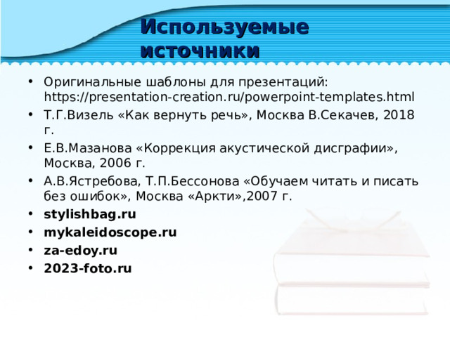 Используемые источники Оригинальные шаблоны для презентаций: https://presentation-creation.ru/powerpoint-templates.html  Т.Г.Визель «Как вернуть речь», Москва В.Секачев, 2018 г. Е.В.Мазанова «Коррекция акустической дисграфии», Москва, 2006 г. А.В.Ястребова, Т.П.Бессонова «Обучаем читать и писать без ошибок», Москва «Аркти»,2007 г. stylishbag.ru mykaleidoscope.ru za-edoy.ru 2023-foto.ru 