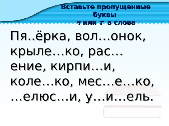 Вставьте пропущенные буквы  ч или т в слова Пя..ёрка, вол…онок, крыле…ко, рас…ение, кирпи…и, коле…ко, мес…е…ко, …елюс…и, у…и…ель. 