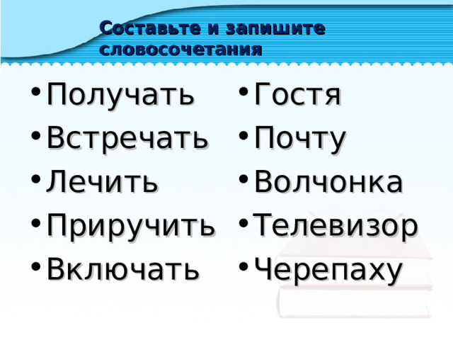 Составьте и запишите словосочетания Получать Встречать Лечить Приручить Включать  Гостя Почту Волчонка Телевизор Черепаху   