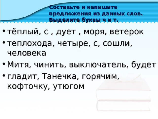 Составьте и напишите предложения из данных слов. Выделите буквы ч и т. тёплый, с , дует , моря, ветерок теплохода, четыре, с, сошли, человека Митя, чинить, выключатель, будет гладит, Танечка, горячим, кофточку, утюгом     