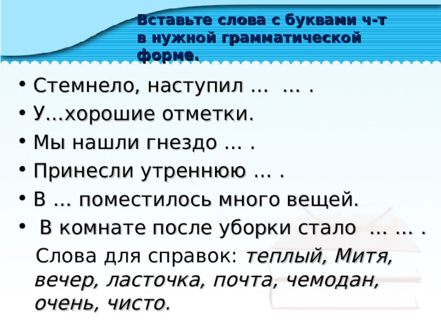 Вставьте слова с буквами ч-т в нужной грамматической форме. Стемнело, наступил … … . У…хорошие отметки. Мы нашли гнездо … . Принесли утреннюю … . В … поместилось много вещей.  В комнате после уборки стало … … .  Слова для справок: теплый, Митя, вечер, ласточка, почта, чемодан, очень, чисто.  