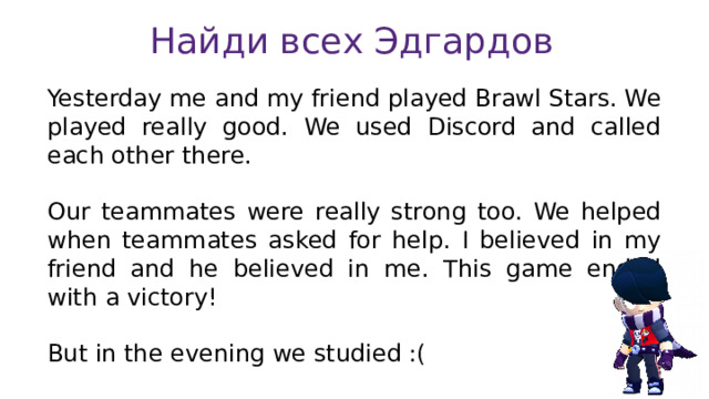 Найди всех Эдгардов Yesterday me and my friend played Brawl Stars. We played really good. We used Discord and called each other there. Our teammates were really strong too. We helped when teammates asked for help. I believed in my friend and he believed in me. This game ended with a victory! But in the evening we studied :( 