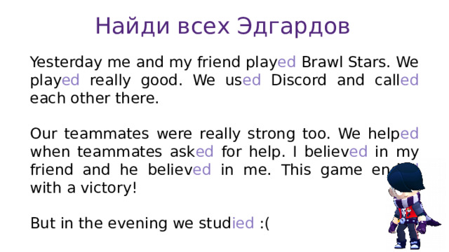 Найди всех Эдгардов Yesterday me and my friend play ed Brawl Stars. We play ed really good. We us ed Discord and call ed each other there. Our teammates were really strong too. We help ed when teammates ask ed for help. I believ ed in my friend and he believ ed in me. This game end ed with a victory! But in the evening we stud ied :( 