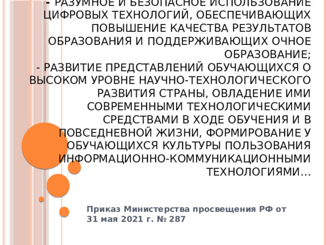 ФГОС ООО обеспечивает…  - разумное и безопасное использование цифровых технологий, обеспечивающих повышение качества результатов образования и поддерживающих очное образование;  - развитие представлений обучающихся о высоком уровне научно-технологического развития страны, овладение ими современными технологическими средствами в ходе обучения и в повседневной жизни, формирование у обучающихся культуры пользования информационно-коммуникационными технологиями… Приказ Министерства просвещения РФ от 31 мая 2021 г. № 287  