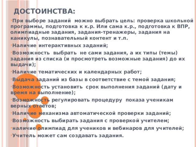 ДОСТОИНСТВА: При выборе заданий можно выбрать цель: проверка школьной программы, подготовка к к.р. Или сама к.р., подготовка к ВПР, олимпиадные задания, задания-тренажеры, задания на каникулы, познавательный контент и т.п. Наличие интерактивных заданий; Возможность выбрать не сами задания, а их типы (темы) задания из списка (и просмотреть возможные задания) до их выдачи); Наличие тематических и календарных работ; Выдача заданий из базы в соответствие с темой задания; Возможность установить срок выполнения заданий (дату и время на выполнение); Возможность регулировать процедуру показа ученикам верных ответов; Наличие механизма автоматической проверки заданий; Возможность выбирать задания с проверкой учителем; наличие олимпиад для учеников и вебинаров для учителей; Учитель может сам создавать задания.  