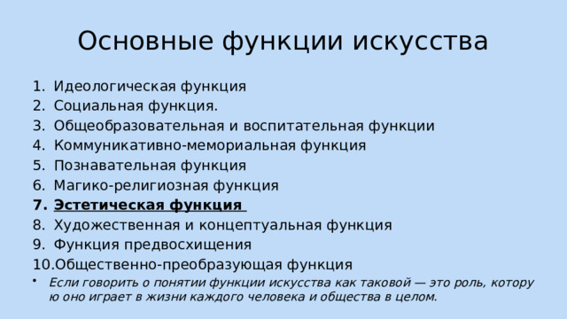 Основные функции искусства Идеологическая функция Социальная функция. Общеобразовательная и воспитательная функции Коммуникативно-мемориальная функция Познавательная функция Магико-религиозная функция Эстетическая функция Художественная и концептуальная функция Функция предвосхищения Общественно-преобразующая функция Если говорить о понятии функции искусства как таковой — это роль, которую оно играет в жизни каждого человека и общества в целом.  