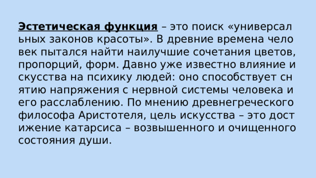 Эстетическая функция – это поиск «универсальных законов красоты». В древние времена человек пытался найти наилучшие сочетания цветов, пропорций, форм. Давно уже известно влияние искусства на психику людей: оно способствует снятию напряжения с нервной системы человека и его расслаблению. По мнению древнегреческого философа Аристотеля, цель искусства – это достижение катарсиса – возвышенного и очищенного состояния души. 