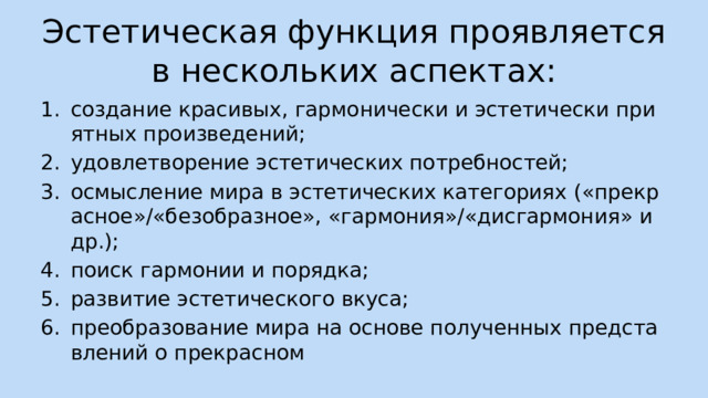 Эстетическая функция проявляется в нескольких аспектах: создание красивых, гармонически и эстетически приятных произведений; удовлетворение эстетических потребностей; осмысление мира в эстетических категориях («прекрасное»/«безобразное», «гармония»/«дисгармония» и др.); поиск гармонии и порядка; развитие эстетического вкуса; преобразование мира на основе полученных представлений о прекрасном 