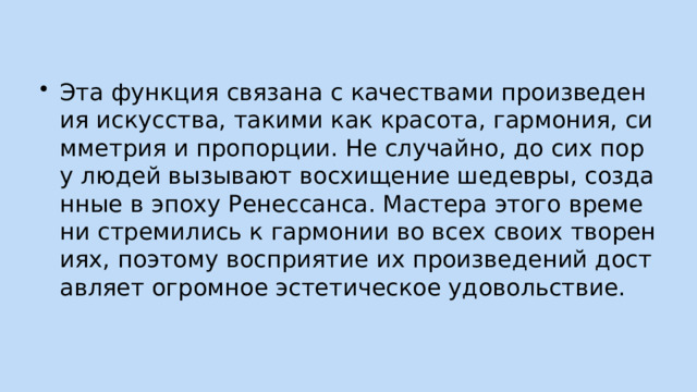 Эта функция связана с качествами произведения искусства, такими как красота, гармония, симметрия и пропорции. Не случайно, до сих пор у людей вызывают восхищение шедевры, созданные в эпоху Ренессанса. Мастера этого времени стремились к гармонии во всех своих творениях, поэтому восприятие их произведений доставляет огромное эстетическое удовольствие. 