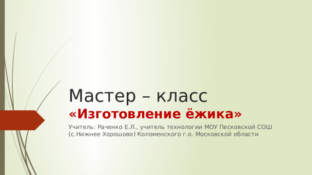 Мастер – класс  «Изготовление ёжика» Учитель: Раченко Е.Л., учитель технологии МОУ Песковской СОШ (с.Нижнее Хорошово) Коломенского г.о. Московской области 