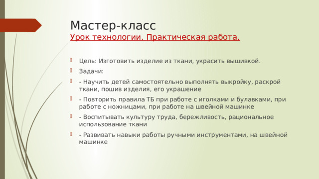 Мастер-класс  Урок технологии. Практическая работа. Цель: Изготовить изделие из ткани, украсить вышивкой. Задачи: - Научить детей самостоятельно выполнять выкройку, раскрой ткани, пошив изделия, его украшение - Повторить правила ТБ при работе с иголками и булавками, при работе с ножницами, при работе на швейной машинке - Воспитывать культуру труда, бережливость, рациональное использование ткани - Развивать навыки работы ручными инструментами, на швейной машинке 