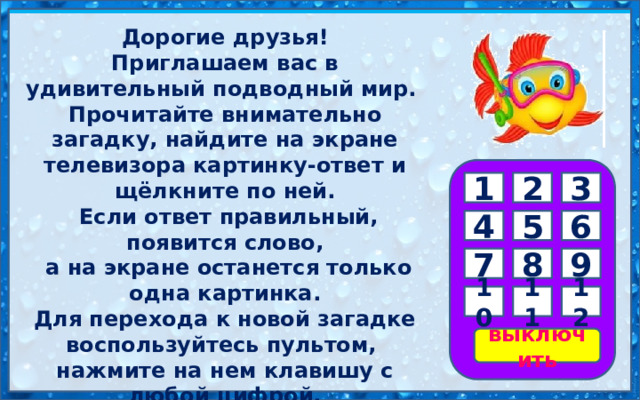 Дорогие друзья! Приглашаем вас в удивительный подводный мир. Прочитайте внимательно загадку, найдите на экране телевизора картинку-ответ и щёлкните по ней.  Если ответ правильный, появится слово,  а на экране останется только одна картинка. Для перехода к новой загадке воспользуйтесь пультом, нажмите на нем клавишу с любой цифрой. Желаем удачи! 3 2 1 6 5 4 9 8 7 11 12 10 выключить 