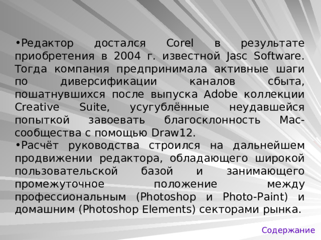 Редактор достался Corel в результате приобретения в 2004 г. известной Jasc Software. Тогда компания предпринимала активные шаги по диверсификации каналов сбыта, пошатнувшихся после выпуска Adobe коллекции Creative Suite, усугублённые неудавшейся попыткой завоевать благосклонность Mac-сообщества с помощью Draw12. Расчёт руководства строился на дальнейшем продвижении редактора, обладающего широкой пользовательской базой и занимающего промежуточное положение между профессиональным (Photoshop и Photo-Paint) и домашним (Photoshop Elements) секторами рынка. Содержание 