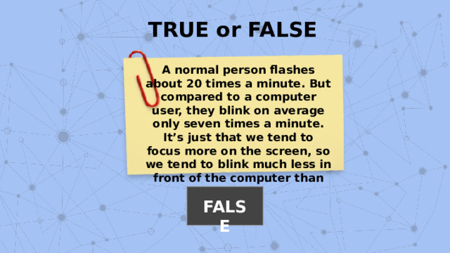 TRUE or FALSE A normal person flashes about 20 times a minute. But compared to a computer user, they blink on average only seven times a minute. It’s just that we tend to focus more on the screen, so we tend to blink much less in front of the computer than usual. FALSE 