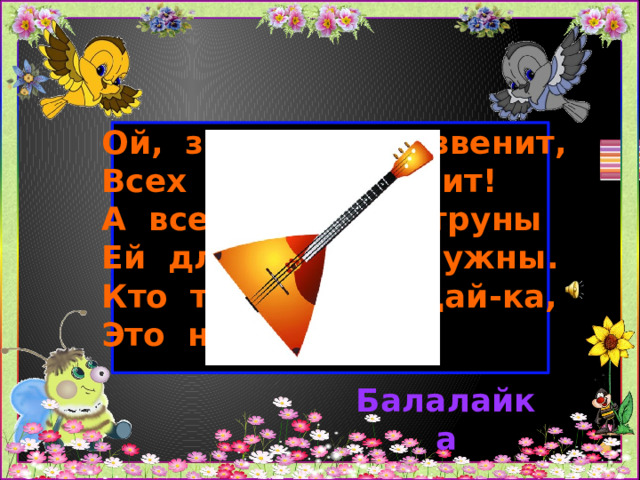 Ой, звенит она, звенит,  Всех игрою веселит!  А всего-то три струны  Ей для музыки нужны.  Кто такая? Отгадай-ка,  Это наша . . . . . .   Балалайка 