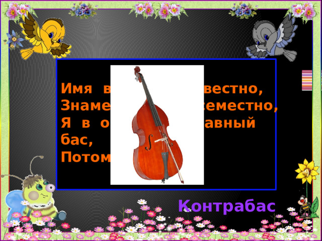 Имя вам моё известно,  Знаменит я повсеместно,  Я в оркестре главный бас,  Потому что …… Контрабас 