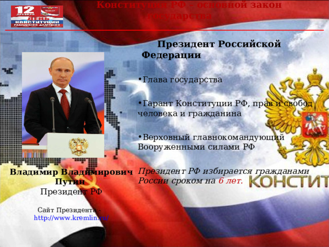  Конституция РФ – основной закон государства  Президент Российской Федерации  Глава государства Гарант Конституции РФ, прав и свобод человека и гражданина Верховный главнокомандующий Вооруженными силами РФ Президент РФ избирается гражданами России сроком на 6 лет. Владимир Владимирович Путин Президент РФ Сайт Президента - http://www.kremlin.ru / 