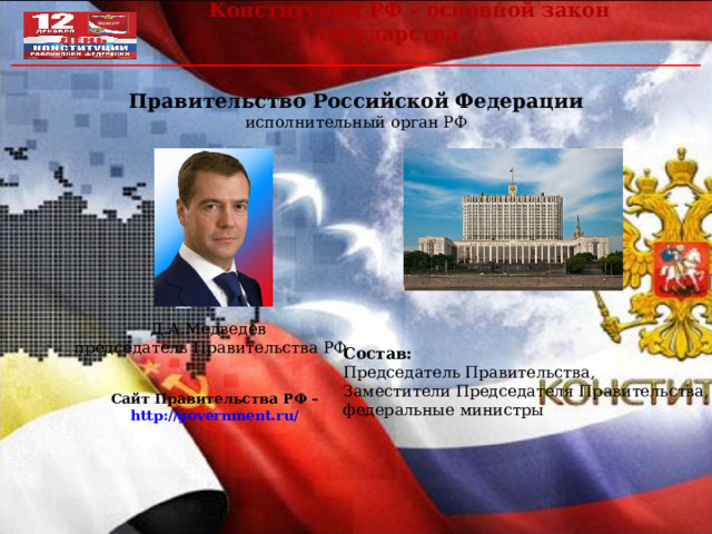  Конституция РФ – основной закон государства Правительство Российской Федерации исполнительный орган РФ Д.А.Медведев  председатель Правительства РФ Состав: Председатель Правительства, Заместители Председателя Правительства, федеральные министры Сайт Правительства РФ – http://government.ru/  