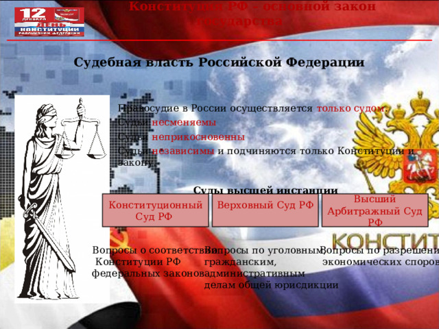 Конституция РФ – основной закон государства Судебная власть Российской Федерации  Правосудие в России осуществляется только судом . Судьи несменяемы Судьи неприкосновенны Судьи независимы и подчиняются только Конституции и закону. Суды высшей инстанции  Конституционный Суд РФ Верховный Суд РФ Высший Арбитражный Суд РФ Вопросы о соответствии  Конституции РФ федеральных законов Вопросы по уголовным, гражданским, административным делам общей юрисдикции Вопросы по разрешению  экономических споров 