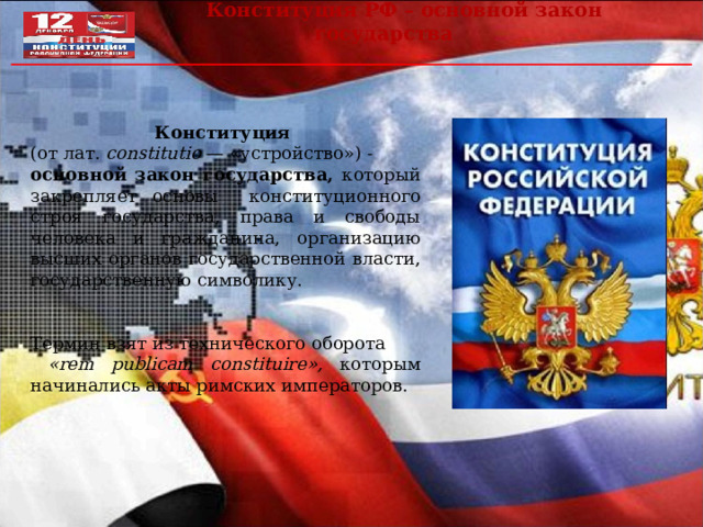  Конституция РФ – основной закон государства Конституция  (от лат. constitutio — «устройство») - основной закон государства, который закрепляет основы  конституционного строя государства, права и свободы человека и гражданина, организацию высших органов государственной власти, государственную символику. Термин взят из технического оборота  « rem publicam constituire », которым начинались акты римских императоров. 