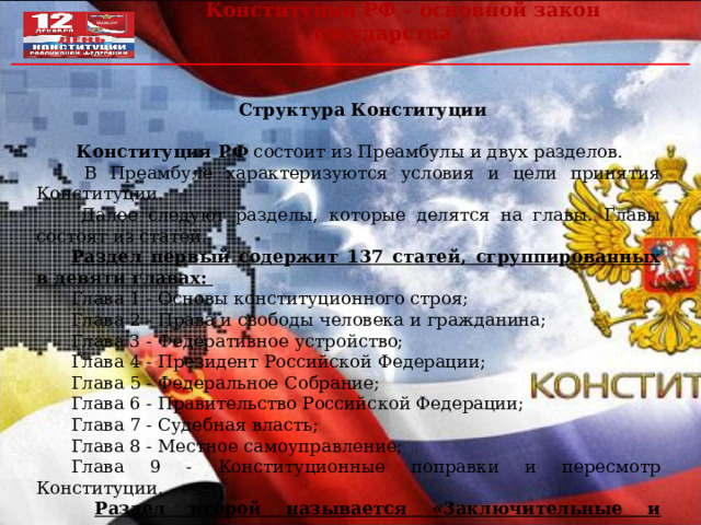  Конституция РФ – основной закон государства Структура Конституции   Конституция РФ состоит из Преамбулы и двух разделов.  В Преамбуле характеризуются условия и цели принятия Конституции.  Далее следуют разделы, которые делятся на главы. Главы состоят из статей. Раздел первый содержит 137 статей, сгруппированных в девяти главах: Глава 1 - Основы конституционного строя; Глава 2 - Права и свободы человека и гражданина; Глава 3 - Федеративное устройство; Глава 4 - Президент Российской Федерации; Глава 5 - Федеральное Собрание; Глава 6 - Правительство Российской Федерации; Глава 7 - Судебная власть; Глава 8 - Местное самоуправление; Глава 9 - Конституционные поправки и пересмотр Конституции.  Раздел второй называется «3аключительные и переходные положения» и содержит девять частей. 