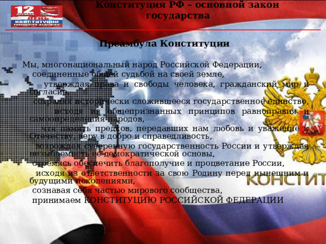  Конституция РФ – основной закон государства Преамбула Конституции  Мы, многонациональный народ Российской Федерации,  соединенные общей судьбой на своей земле,  утверждая права и свободы человека, гражданский мир и согласие,  сохраняя исторически сложившееся государственное единство,  исходя из общепризнанных принципов равноправия и самоопределения народов,  чтя память предков, передавших нам любовь и уважение к Отечеству, веру в добро и справедливость,  возрождая суверенную государственность России и утверждая незыблемость ее демократической основы,  стремясь обеспечить благополучие и процветание России,  исходя из ответственности за свою Родину перед нынешним и будущими поколениями,  сознавая себя частью мирового сообщества,  принимаем КОНСТИТУЦИЮ РОССИЙСКОЙ ФЕДЕРАЦИИ 