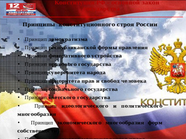  Конституция РФ – основной закон государства Принципы конституционного строя России   Принцип демократизма  Принцип республиканской формы правления  Принцип федеративного устройства  Принцип правового государства  Принцип суверенитета народа  Принцип приоритета прав и свобод человека  Принцип социального государства  Принцип светского государства  Принцип идеологического и политического многообразия  Принцип экономического многообразия форм собственности  Принцип приоритета международного права   