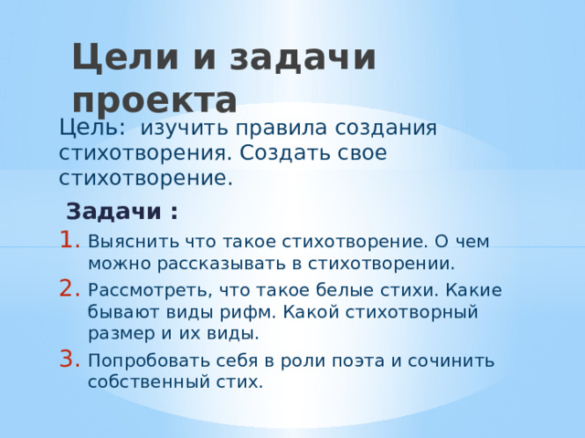 Цели и задачи проекта Цель: изучить правила создания стихотворения. Создать свое стихотворение.  Задачи : Выяснить что такое стихотворение. О чем можно рассказывать в стихотворении. Рассмотреть, что такое белые стихи. Какие бывают виды рифм. Какой стихотворный размер и их виды. Попробовать себя в роли поэта и сочинить собственный стих. 