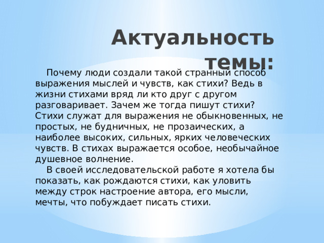 Актуальность темы:  Почему люди создали такой странный способ выражения мыслей и чувств, как стихи? Ведь в жизни стихами вряд ли кто друг с другом разговаривает. Зачем же тогда пишут стихи? Стихи служат для выражения не обыкновенных, не простых, не будничных, не прозаических, а наиболее высоких, сильных, ярких человеческих чувств. В стихах выражается особое, необычайное душевное волнение.  В своей исследовательской работе я хотела бы показать, как рождаются стихи, как уловить между строк настроение автора, его мысли, мечты, что побуждает писать стихи. 