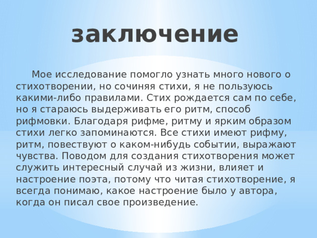 заключение  Мое исследование помогло узнать много нового о стихотворении, но сочиняя стихи, я не пользуюсь какими-либо правилами. Стих рождается сам по себе, но я стараюсь выдерживать его ритм, способ рифмовки. Благодаря рифме, ритму и ярким образом стихи легко запоминаются. Все стихи имеют рифму, ритм, повествуют о каком-нибудь событии, выражают чувства. Поводом для создания стихотворения может служить интересный случай из жизни, влияет и настроение поэта, потому что читая стихотворение, я всегда понимаю, какое настроение было у автора, когда он писал свое произведение. 