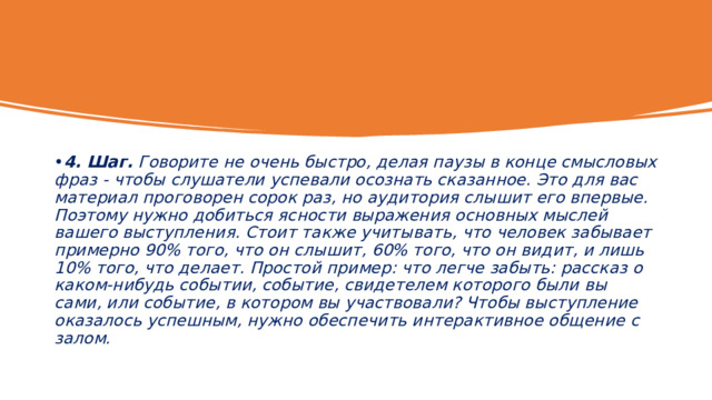 4. Шаг.  Говорите не очень быстро, делая паузы в конце смысловых фраз - чтобы слушатели успевали осознать сказанное. Это для вас материал проговорен сорок раз, но аудитория слышит его впервые. Поэтому нужно добиться ясности выражения основных мыслей вашего выступления. Стоит также учитывать, что человек забывает примерно 90% того, что он слышит, 60% того, что он видит, и лишь 10% того, что делает. Простой пример: что легче забыть: рассказ о каком-нибудь событии, событие, свидетелем которого были вы сами, или событие, в котором вы участвовали? Чтобы выступление оказалось успешным, нужно обеспечить интерактивное общение с залом. 