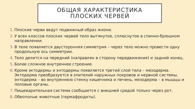 Общая характеристика плоских червей Плоские черви ведут подвижный образ жизни. У всех классов плоских червей тело вытянутое, сплюснутое в спинно-брюшном направлении. В теле появляется двусторонняя симметрия – через тело можно провести одну продольную ось симметрии. Тело делится на передний (направлен в сторону передвижения) и задний конец. Более сложное внутреннее строение. Кроме эктодермы и энтодермы появляется третий слой тела – мезодерма. Эктодерма преобразуется в эпителий наружных покровов и нервной системы, энтодерма – во внутреннюю стенку кишечника и печень, мезодерма – в мышцы и половые органы. Пищеварительная система сообщается с внешней средой только через рот. Обеополые животные (гермафродиты). 