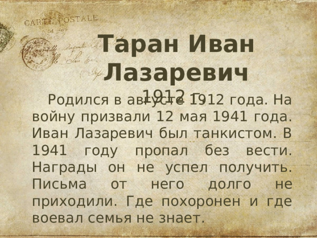 Таран Иван Лазаревич 1912 г. Родился в августе 1912 года. На войну призвали 12 мая 1941 года. Иван Лазаревич был танкистом. В 1941 году пропал без вести. Награды он не успел получить. Письма от него долго не приходили. Где похоронен и где воевал семья не знает.  