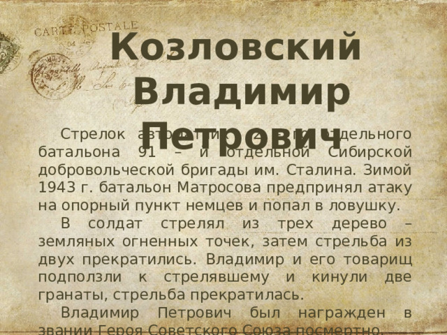 Козловский   Владимир  Петрович Стрелок автоматчик 2 – го отдельного батальона 91 – й отдельной Сибирской добровольческой бригады им. Сталина. Зимой 1943 г. батальон Матросова предпринял атаку на опорный пункт немцев и попал в ловушку. В солдат стрелял из трех дерево – земляных огненных точек, затем стрельба из двух прекратились. Владимир и его товарищ подползли к стрелявшему и кинули две гранаты, стрельба прекратилась. Владимир Петрович был награжден в звании Героя Советского Союза посмертно. 