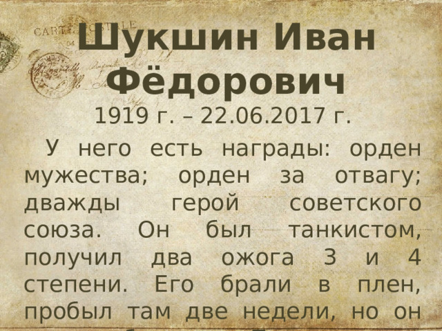 Шукшин Иван Фёдорович 1919 г. – 22.06.2017 г. У него есть награды: орден мужества; орден за отвагу; дважды герой советского союза. Он был танкистом, получил два ожога 3 и 4 степени. Его брали в плен, пробыл там две недели, но он смог сбежать. Прошел всю войну и дошел до Берлина. 