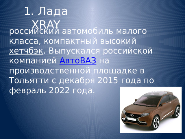 1. Лада XRAY российский автомобиль малого класса, компактный высокий  хетчбэк . Выпускался российской компанией  АвтоВАЗ  на производственной площадке в Тольятти с декабря 2015 года по февраль 2022 года. 