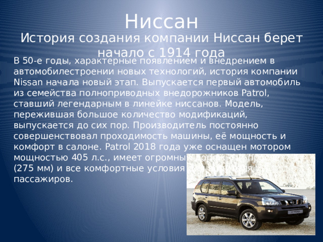 Ниссан История создания компании Ниссан берет начало с 1914 года В 50-е годы, характерные появлением и внедрением в автомобилестроении новых технологий, история компании Nissan начала новый этап. Выпускается первый автомобиль из семейства полноприводных внедорожников Patrol, ставший легендарным в линейке ниссанов. Модель, пережившая большое количество модификаций, выпускается до сих пор. Производитель постоянно совершенствовал проходимость машины, её мощность и комфорт в салоне. Patrol 2018 года уже оснащен мотором мощностью 405 л.с., имеет огромный дорожный просвет (275 мм) и все комфортные условия для водителя и пассажиров. 