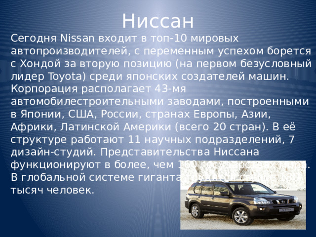 Ниссан Сегодня Nissan входит в топ-10 мировых автопроизводителей, с переменным успехом борется с Хондой за вторую позицию (на первом безусловный лидер Toyota) среди японских создателей машин. Корпорация располагает 43-мя автомобилестроительными заводами, построенными в Японии, США, России, странах Европы, Азии, Африки, Латинской Америки (всего 20 стран). В её структуре работают 11 научных подразделений, 7 дизайн-студий. Представительства Ниссана функционируют в более, чем 160 государствах мира. В глобальной системе гиганта трудятся свыше 180 тысяч человек. 