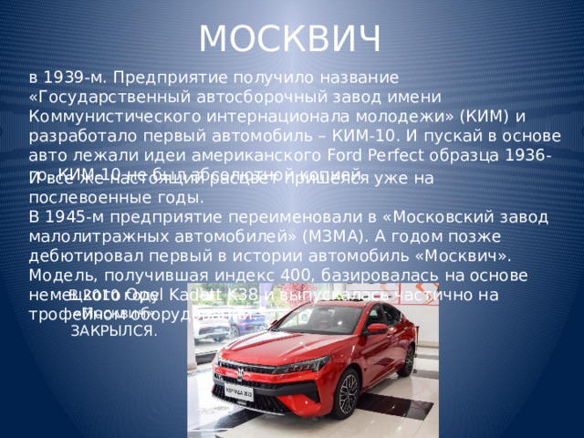 МОСКВИЧ в 1939-м. Предприятие получило название «Государственный автосборочный завод имени Коммунистического интернационала молодежи» (КИМ) и разработало первый автомобиль – КИМ-10. И пускай в основе авто лежали идеи американского Ford Perfect образца 1936-го, КИМ-10 не был абсолютной копией. И все же настоящий расцвет пришелся уже на послевоенные годы. В 1945-м предприятие переименовали в «Московский завод малолитражных автомобилей» (МЗМА). А годом позже дебютировал первый в истории автомобиль «Москвич». Модель, получившая индекс 400, базировалась на основе немецкого Opel Kadett K38 и выпускалась частично на трофейном оборудовании. В 2010 году «Москвич» ЗАКРЫЛСЯ. 