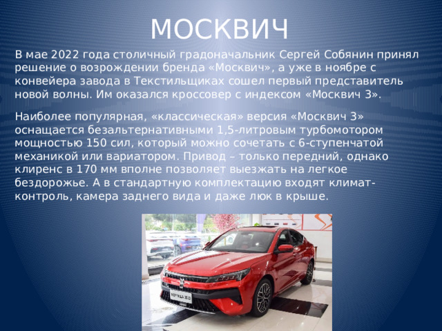 МОСКВИЧ В мае 2022 года столичный градоначальник Сергей Собянин принял решение о возрождении бренда «Москвич», а уже в ноябре с конвейера завода в Текстильщиках сошел первый представитель новой волны. Им оказался кроссовер с индексом «Москвич 3». Наиболее популярная, «классическая» версия «Москвич 3» оснащается безальтернативными 1,5-литровым турбомотором мощностью 150 сил, который можно сочетать с 6-ступенчатой механикой или вариатором. Привод – только передний, однако клиренс в 170 мм вполне позволяет выезжать на легкое бездорожье. А в стандартную комплектацию входят климат-контроль, камера заднего вида и даже люк в крыше. 