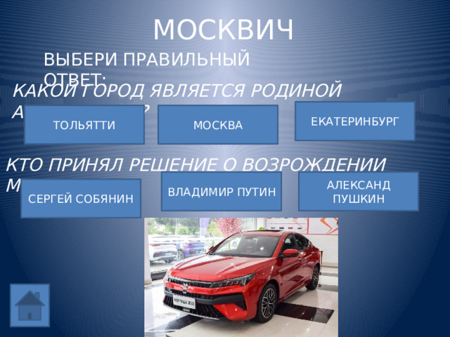 МОСКВИЧ ВЫБЕРИ ПРАВИЛЬНЫЙ ОТВЕТ: КАКОЙ ГОРОД ЯВЛЯЕТСЯ РОДИНОЙ АВТОМОБИЛЯ? ЕКАТЕРИНБУРГ ТОЛЬЯТТИ МОСКВА КТО ПРИНЯЛ РЕШЕНИЕ О ВОЗРОЖДЕНИИ МОСКВИЧА? ВЛАДИМИР ПУТИН АЛЕКСАНД ПУШКИН СЕРГЕЙ СОБЯНИН 