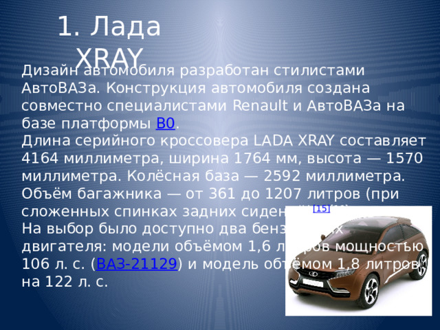 1. Лада XRAY Дизайн автомобиля разработан стилистами АвтоВАЗа. Конструкция автомобиля создана совместно специалистами Renault и АвтоВАЗа на базе платформы  В0 . Длина серийного кроссовера LADA XRAY составляет 4164 миллиметра, ширина 1764 мм, высота — 1570 миллиметра. Колёсная база — 2592 миллиметра. Объём багажника — от 361 до 1207 литров (при сложенных спинках задних сидений) [15] [16] . На выбор было доступно два бензиновых двигателя: модели объёмом 1,6 литров мощностью 106 л. с. ( ВАЗ-21129 ) и модель объёмом 1,8 литров на 122 л. с. 
