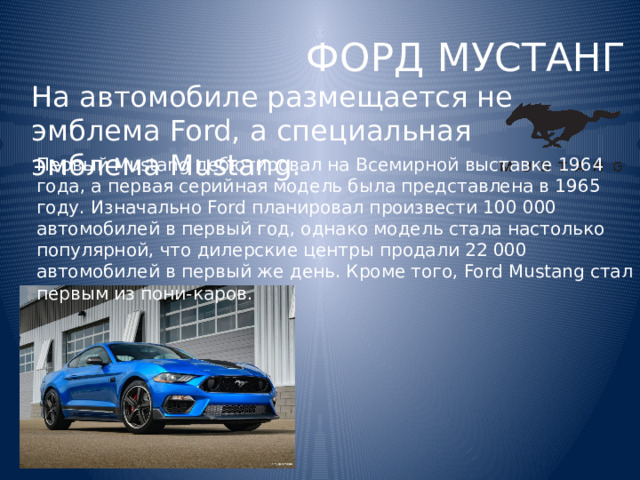 ФОРД МУСТАНГ На автомобиле размещается не эмблема Ford, а специальная эмблема Mustang. Первый Mustang дебютировал на Всемирной выставке 1964 года, а первая серийная модель была представлена ​​​​в 1965 году. Изначально Ford планировал произвести 100 000 автомобилей в первый год, однако модель стала настолько популярной, что дилерские центры продали 22 000 автомобилей в первый же день. Кроме того, Ford Mustang стал первым из пони-каров. 