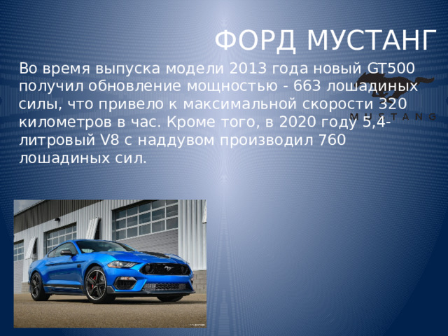 ФОРД МУСТАНГ Во время выпуска модели 2013 года новый GT500 получил обновление мощностью - 663 лошадиных силы, что привело к максимальной скорости 320 километров в час. Кроме того, в 2020 году 5,4-литровый V8 с наддувом производил 760 лошадиных сил. 