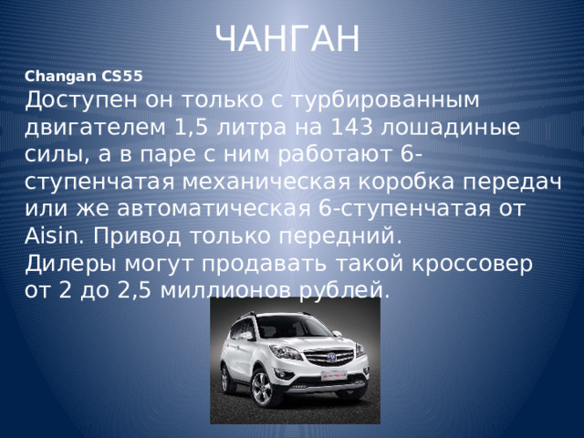 ЧАНГАН Changan CS55 Доступен он только с турбированным двигателем 1,5 литра на 143 лошадиные силы, а в паре с ним работают 6-ступенчатая механическая коробка передач или же автоматическая 6-ступенчатая от Aisin. Привод только передний. Дилеры могут продавать такой кроссовер от 2 до 2,5 миллионов рублей. 