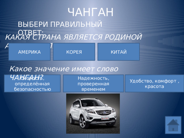 ЧАНГАН ВЫБЕРИ ПРАВИЛЬНЫЙ ОТВЕТ: КАКАЯ СТРАНА ЯВЛЯЕТСЯ РОДИНОЙ АВТОМОБИЛЯ? АМЕРИКА КОРЕЯ КИТАЙ Какое значение имеет слово ЧАНГАН? Удобство, комфорт , красота Скорость, определённая безопасностью Надежность, проверенная временем 