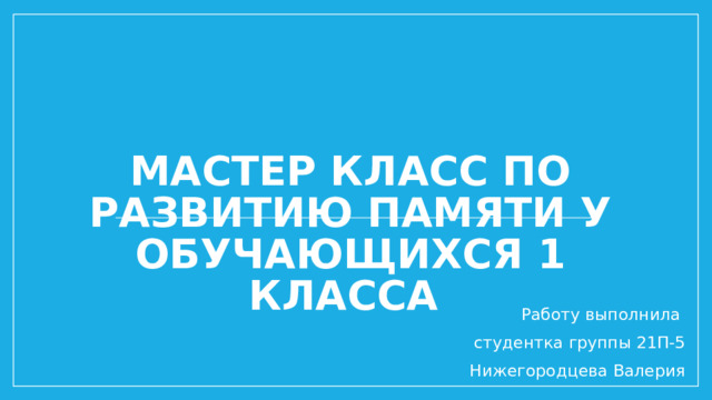 Мастер класс по развитию памяти у обучающихся 1 класса Работу выполнила студентка группы 21П-5 Нижегородцева Валерия 