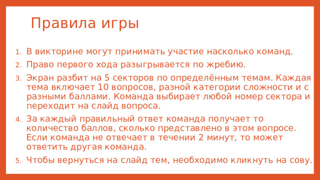 Правила игры В викторине могут принимать участие насколько команд. Право первого хода разыгрывается по жребию. Экран разбит на 5 секторов по определённым темам. Каждая тема включает 10 вопросов, разной категории сложности и с разными баллами. Команда выбирает любой номер сектора и переходит на слайд вопроса. За каждый правильный ответ команда получает то количество баллов, сколько представлено в этом вопросе. Если команда не отвечает в течении 2 минут, то может ответить другая команда. Чтобы вернуться на слайд тем, необходимо кликнуть на сову. 