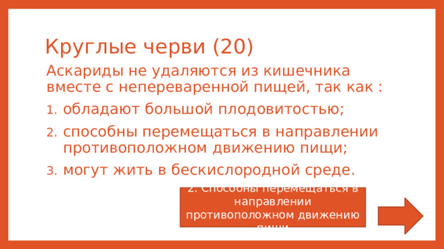 Круглые черви (20) Аскариды не удаляются из кишечника вместе с непереваренной пищей, так как : обладают большой плодовитостью; способны перемещаться в направлении противоположном движению пищи; могут жить в бескислородной среде. 2. Способны перемещаться в направлении противоположном движению пищи 