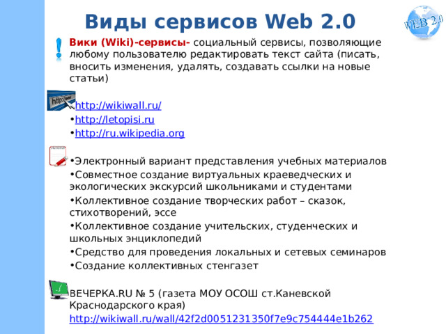 Виды сервисов Web 2.0 Вики (Wiki)-сервисы- социальный сервисы, позволяющие любому пользователю редактировать текст сайта (писать, вносить изменения, удалять, создавать ссылки на новые статьи) http://wikiwall.ru/ http://letopisi.ru  http://ru.wikipedia.org  Электронный вариант представления учебных материалов Совместное создание виртуальных краеведческих и экологических экскурсий школьниками и студентами Коллективное создание творческих работ – сказок, стихотворений, эссе Коллективное создание учительских, студенческих и школьных энциклопедий Средство для проведения локальных и сетевых семинаров Создание коллективных стенгазет ВЕЧЕРКА.RU № 5 (газета МОУ ОСОШ ст.Каневской Краснодарского края) http://wikiwall.ru/wall/42f2d0051231350f7e9c754444e1b262 